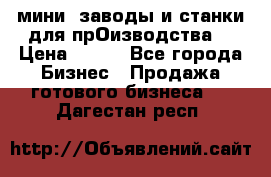 мини- заводы и станки для прОизводства  › Цена ­ 100 - Все города Бизнес » Продажа готового бизнеса   . Дагестан респ.